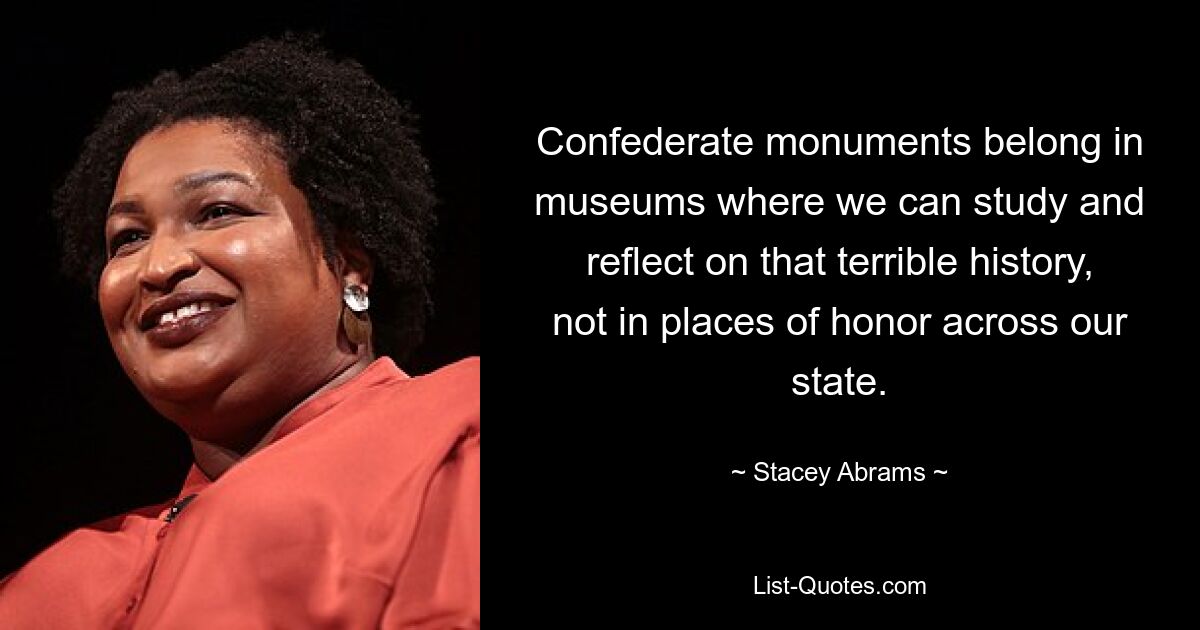 Confederate monuments belong in museums where we can study and reflect on that terrible history, not in places of honor across our state. — © Stacey Abrams