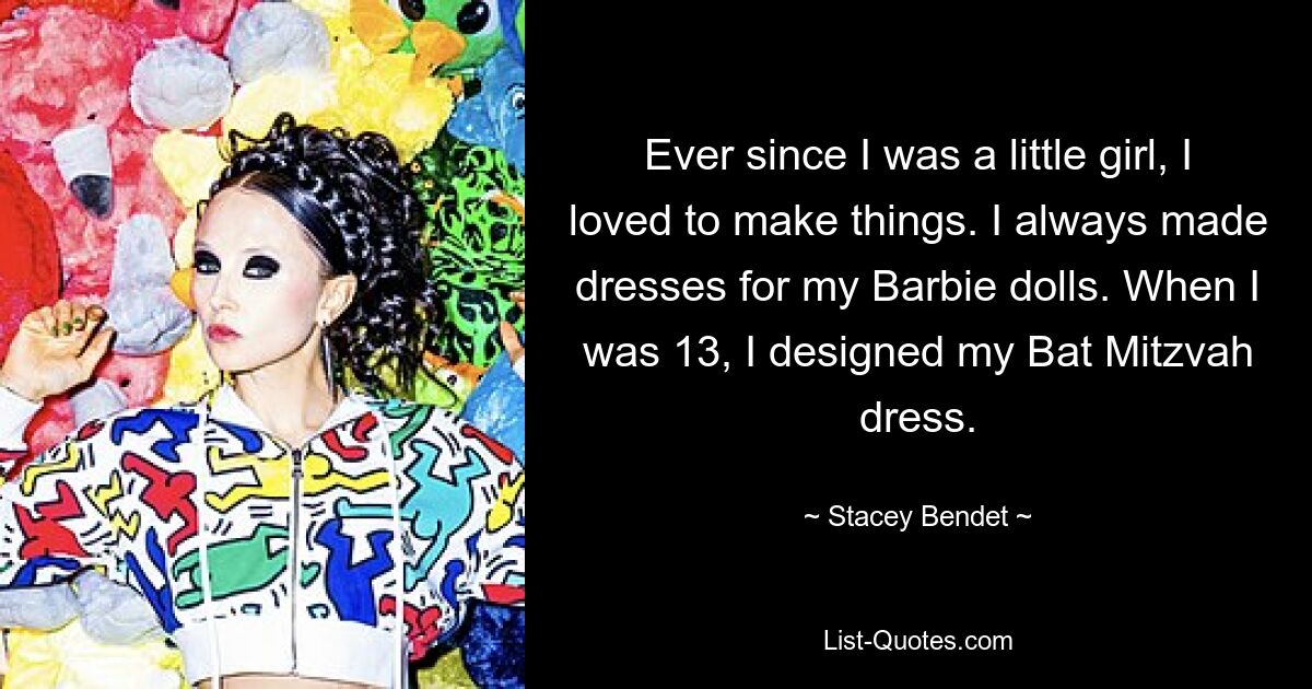 Ever since I was a little girl, I loved to make things. I always made dresses for my Barbie dolls. When I was 13, I designed my Bat Mitzvah dress. — © Stacey Bendet