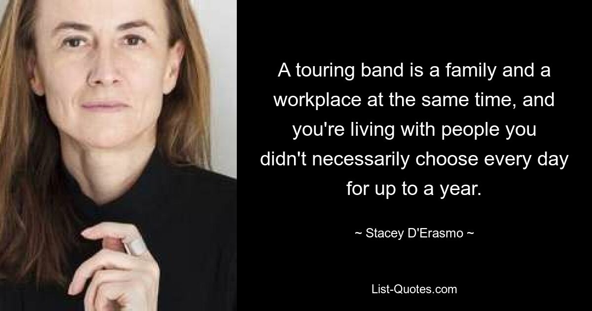 A touring band is a family and a workplace at the same time, and you're living with people you didn't necessarily choose every day for up to a year. — © Stacey D'Erasmo