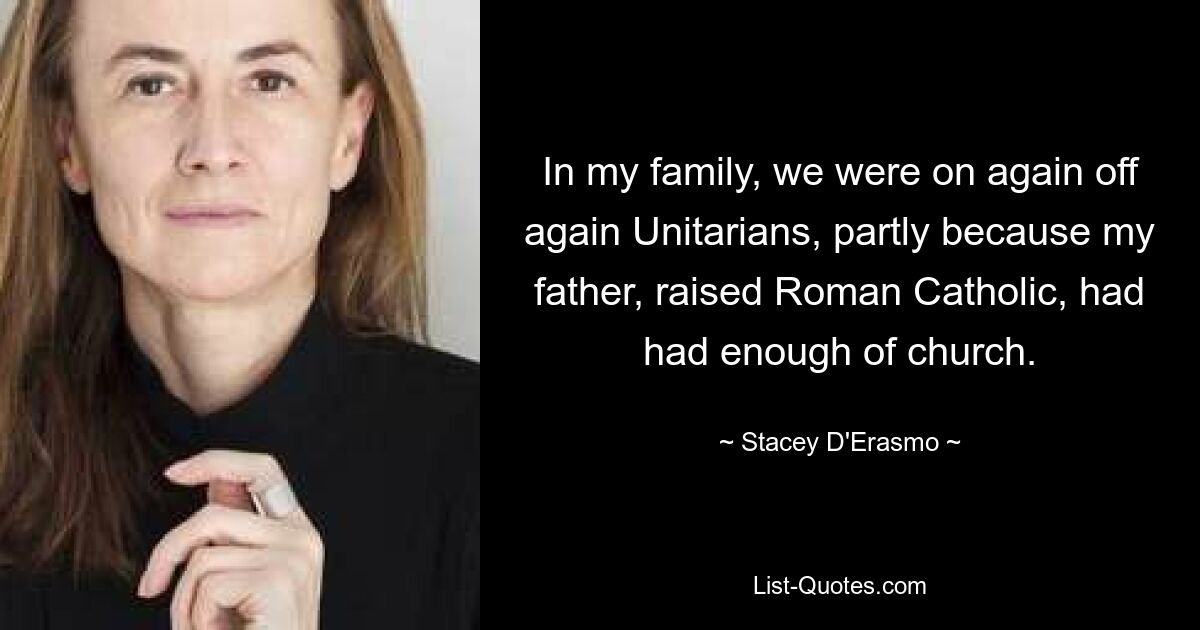 In my family, we were on again off again Unitarians, partly because my father, raised Roman Catholic, had had enough of church. — © Stacey D'Erasmo