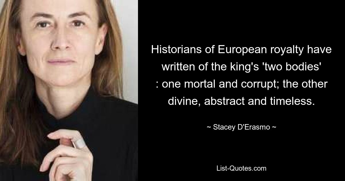 Historians of European royalty have written of the king's 'two bodies' : one mortal and corrupt; the other divine, abstract and timeless. — © Stacey D'Erasmo