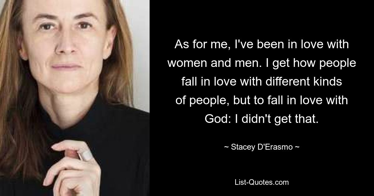 As for me, I've been in love with women and men. I get how people fall in love with different kinds of people, but to fall in love with God: I didn't get that. — © Stacey D'Erasmo