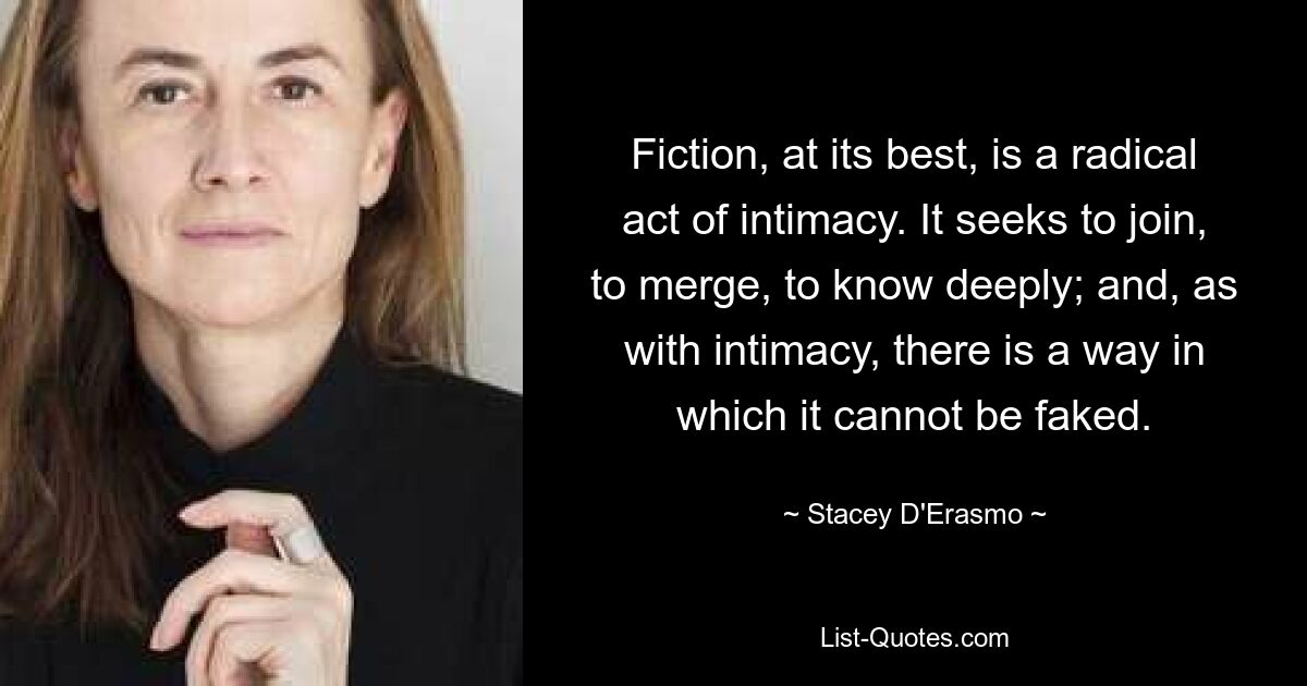 Fiction, at its best, is a radical act of intimacy. It seeks to join, to merge, to know deeply; and, as with intimacy, there is a way in which it cannot be faked. — © Stacey D'Erasmo