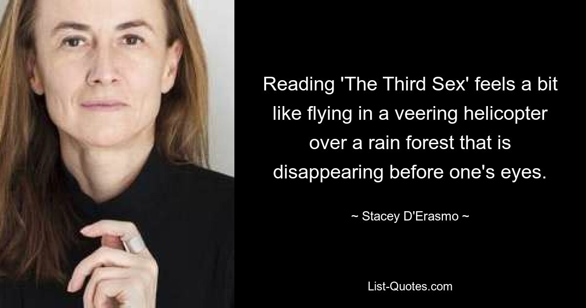 Reading 'The Third Sex' feels a bit like flying in a veering helicopter over a rain forest that is disappearing before one's eyes. — © Stacey D'Erasmo