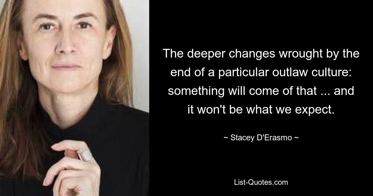 The deeper changes wrought by the end of a particular outlaw culture: something will come of that ... and it won't be what we expect. — © Stacey D'Erasmo