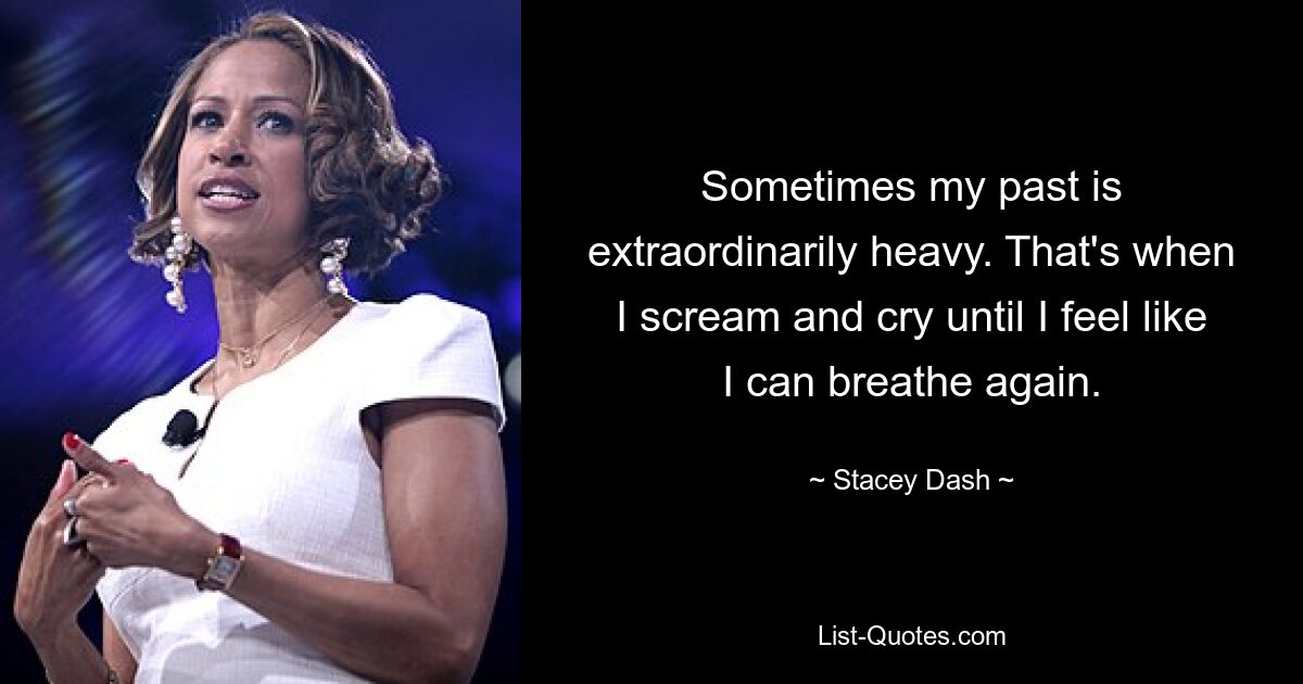 Sometimes my past is extraordinarily heavy. That's when I scream and cry until I feel like I can breathe again. — © Stacey Dash