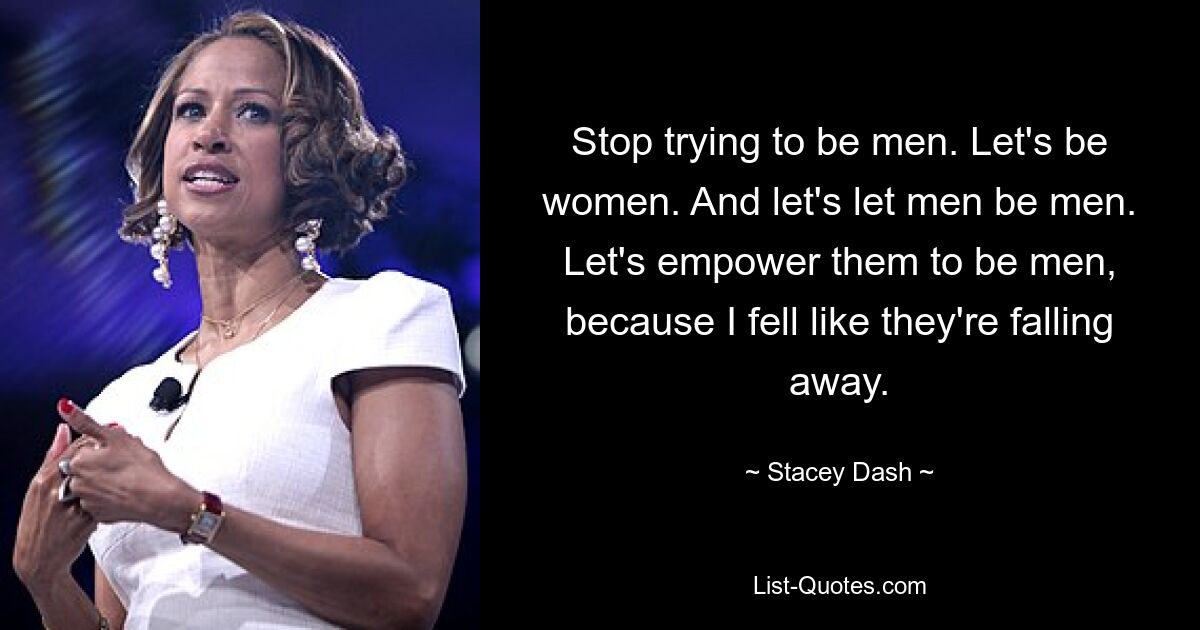 Stop trying to be men. Let's be women. And let's let men be men. Let's empower them to be men, because I fell like they're falling away. — © Stacey Dash