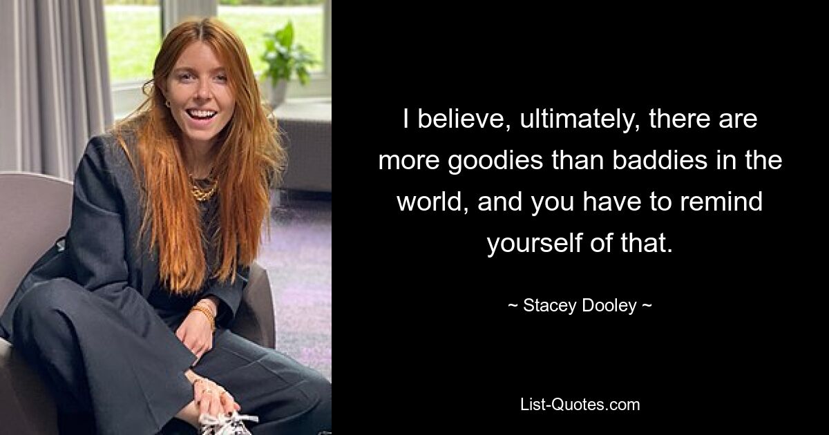 I believe, ultimately, there are more goodies than baddies in the world, and you have to remind yourself of that. — © Stacey Dooley