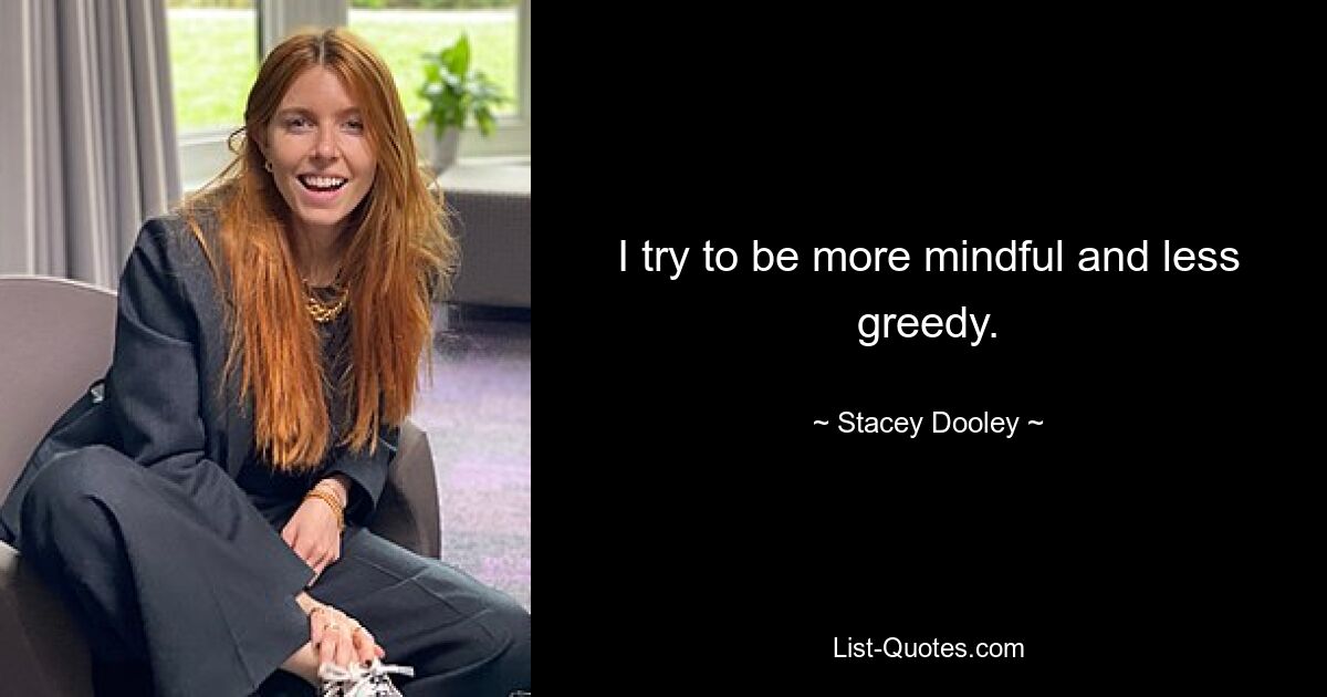 I try to be more mindful and less greedy. — © Stacey Dooley