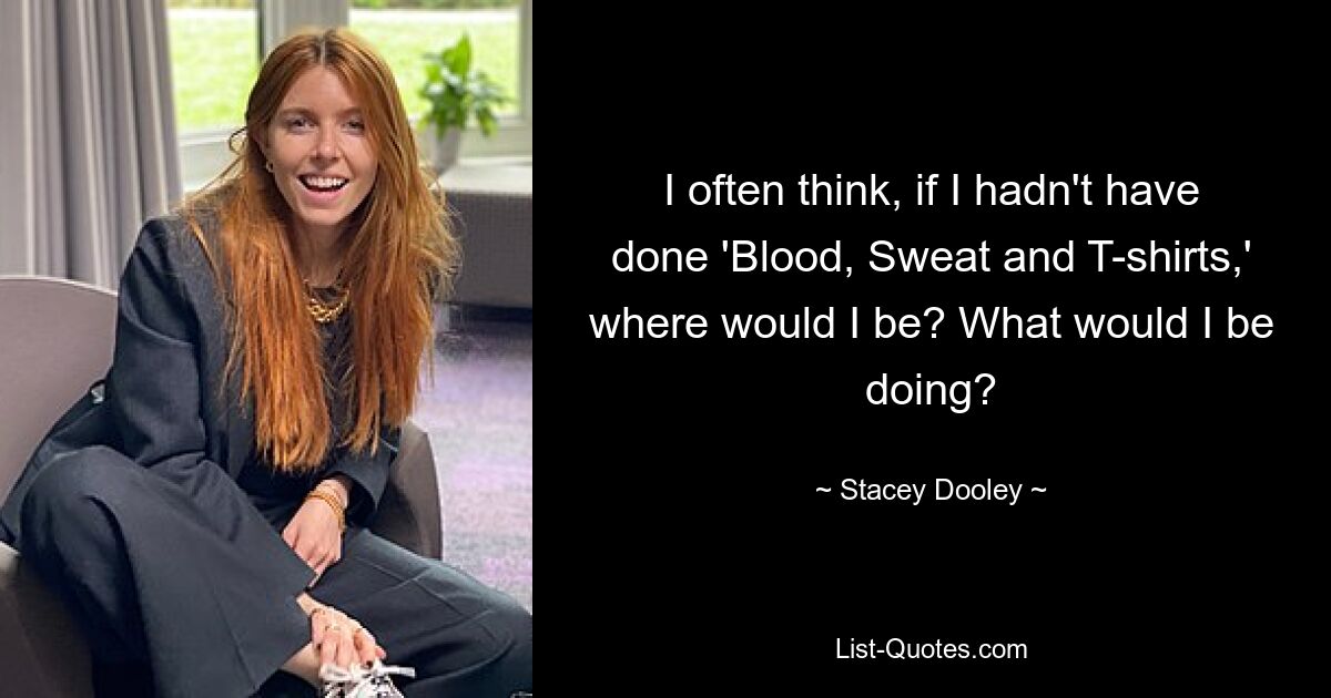 I often think, if I hadn't have done 'Blood, Sweat and T-shirts,' where would I be? What would I be doing? — © Stacey Dooley