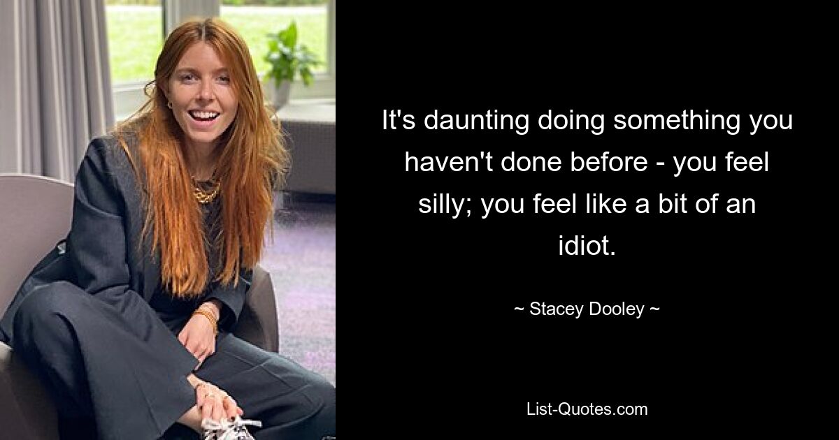 It's daunting doing something you haven't done before - you feel silly; you feel like a bit of an idiot. — © Stacey Dooley