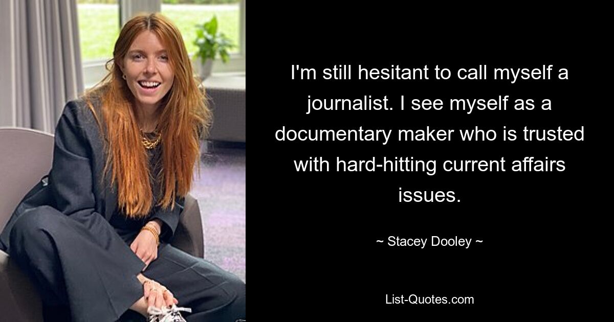 I'm still hesitant to call myself a journalist. I see myself as a documentary maker who is trusted with hard-hitting current affairs issues. — © Stacey Dooley