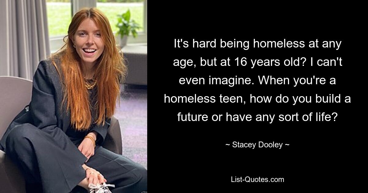 It's hard being homeless at any age, but at 16 years old? I can't even imagine. When you're a homeless teen, how do you build a future or have any sort of life? — © Stacey Dooley