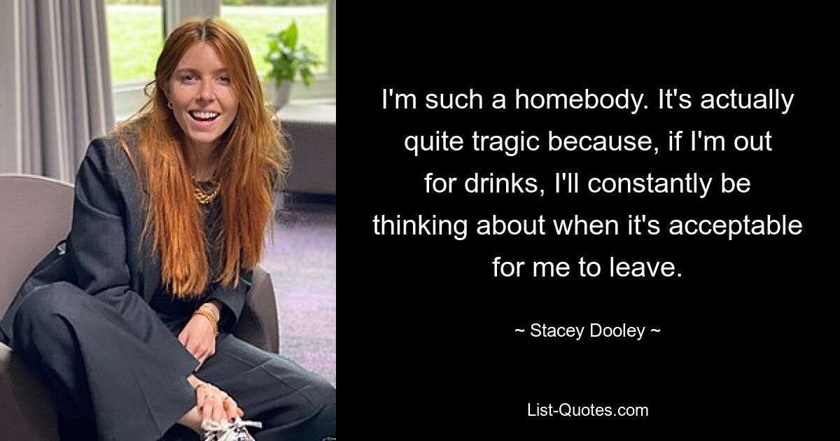 I'm such a homebody. It's actually quite tragic because, if I'm out for drinks, I'll constantly be thinking about when it's acceptable for me to leave. — © Stacey Dooley