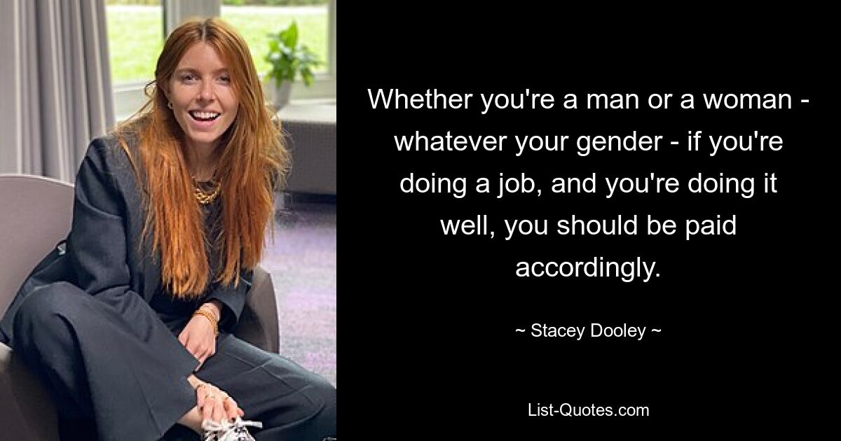 Whether you're a man or a woman - whatever your gender - if you're doing a job, and you're doing it well, you should be paid accordingly. — © Stacey Dooley