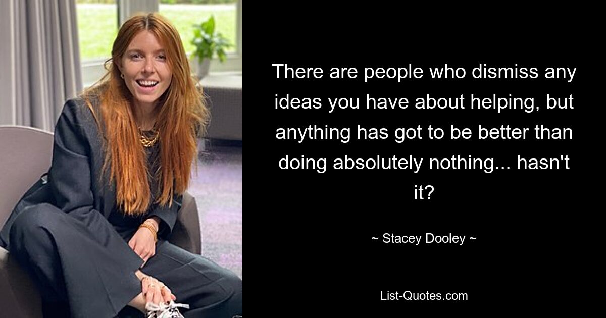 There are people who dismiss any ideas you have about helping, but anything has got to be better than doing absolutely nothing... hasn't it? — © Stacey Dooley