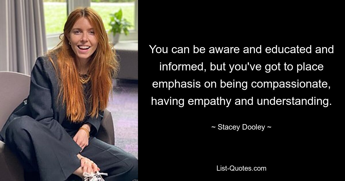 You can be aware and educated and informed, but you've got to place emphasis on being compassionate, having empathy and understanding. — © Stacey Dooley