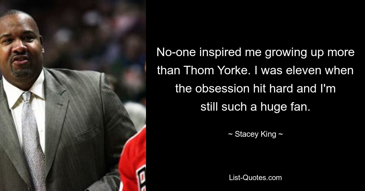 No-one inspired me growing up more than Thom Yorke. I was eleven when the obsession hit hard and I'm still such a huge fan. — © Stacey King