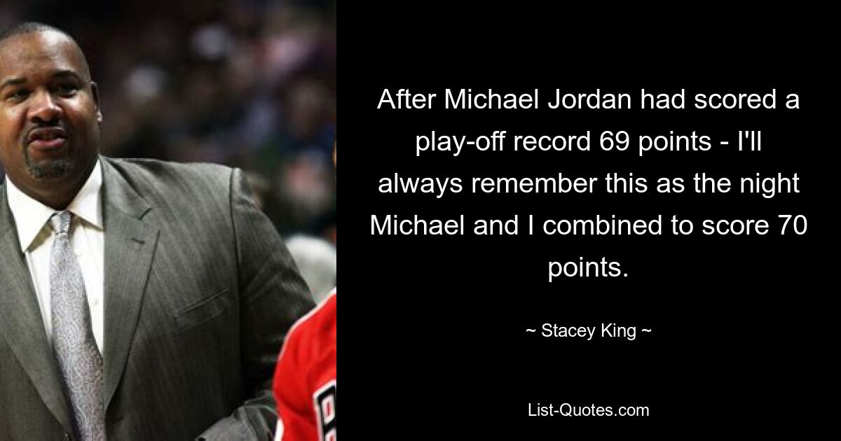 After Michael Jordan had scored a play-off record 69 points - I'll always remember this as the night Michael and I combined to score 70 points. — © Stacey King