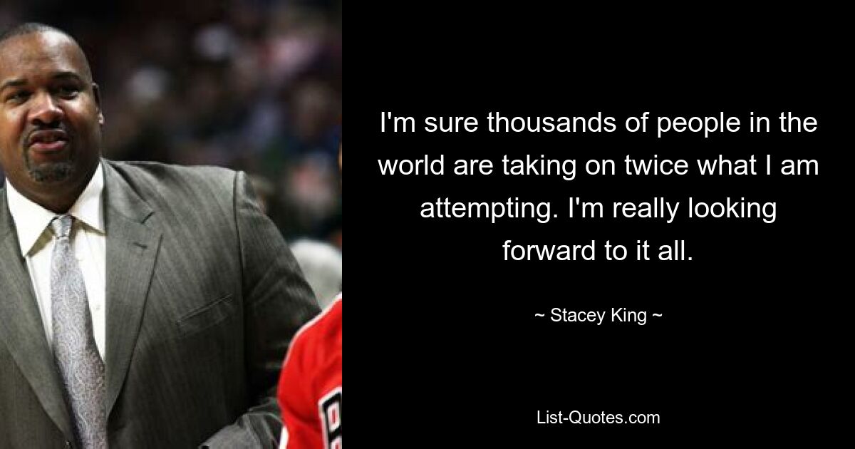 I'm sure thousands of people in the world are taking on twice what I am attempting. I'm really looking forward to it all. — © Stacey King