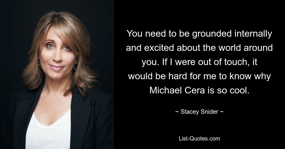 You need to be grounded internally and excited about the world around you. If I were out of touch, it would be hard for me to know why Michael Cera is so cool. — © Stacey Snider