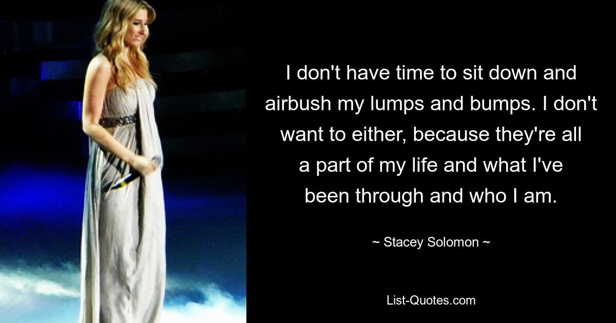 I don't have time to sit down and airbush my lumps and bumps. I don't want to either, because they're all a part of my life and what I've been through and who I am. — © Stacey Solomon