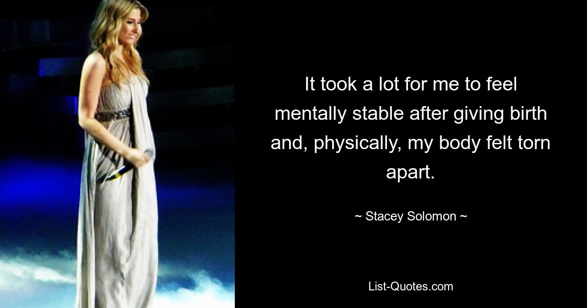 It took a lot for me to feel mentally stable after giving birth and, physically, my body felt torn apart. — © Stacey Solomon