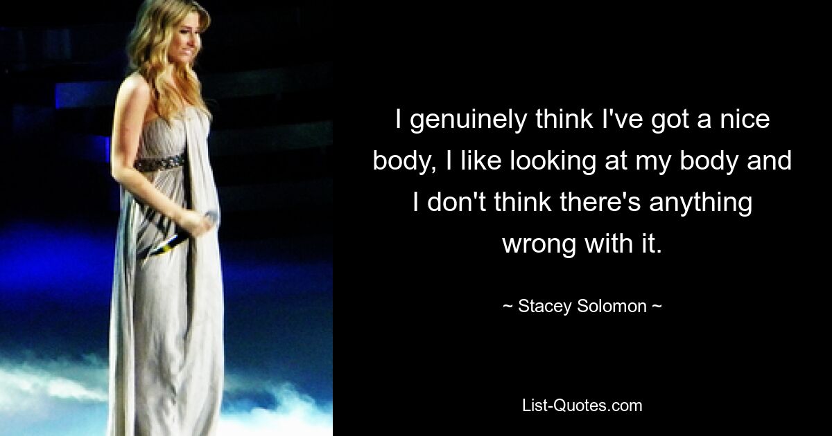 I genuinely think I've got a nice body, I like looking at my body and I don't think there's anything wrong with it. — © Stacey Solomon