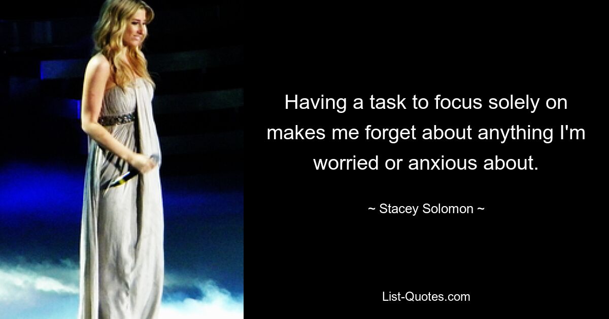 Having a task to focus solely on makes me forget about anything I'm worried or anxious about. — © Stacey Solomon