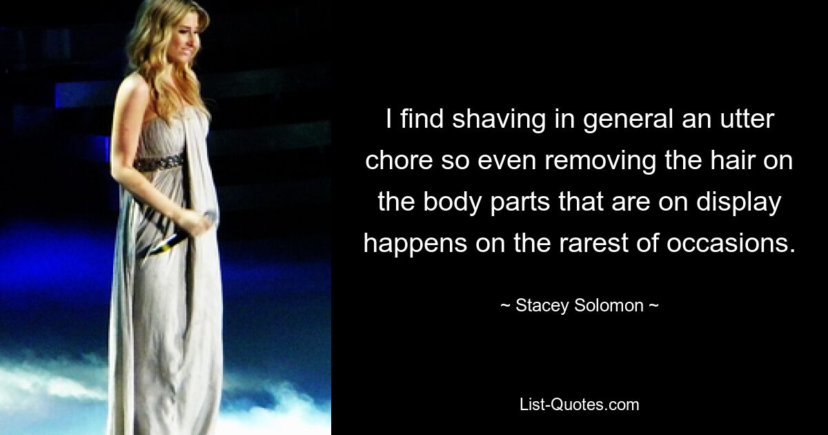 I find shaving in general an utter chore so even removing the hair on the body parts that are on display happens on the rarest of occasions. — © Stacey Solomon