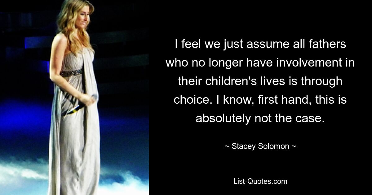 I feel we just assume all fathers who no longer have involvement in their children's lives is through choice. I know, first hand, this is absolutely not the case. — © Stacey Solomon