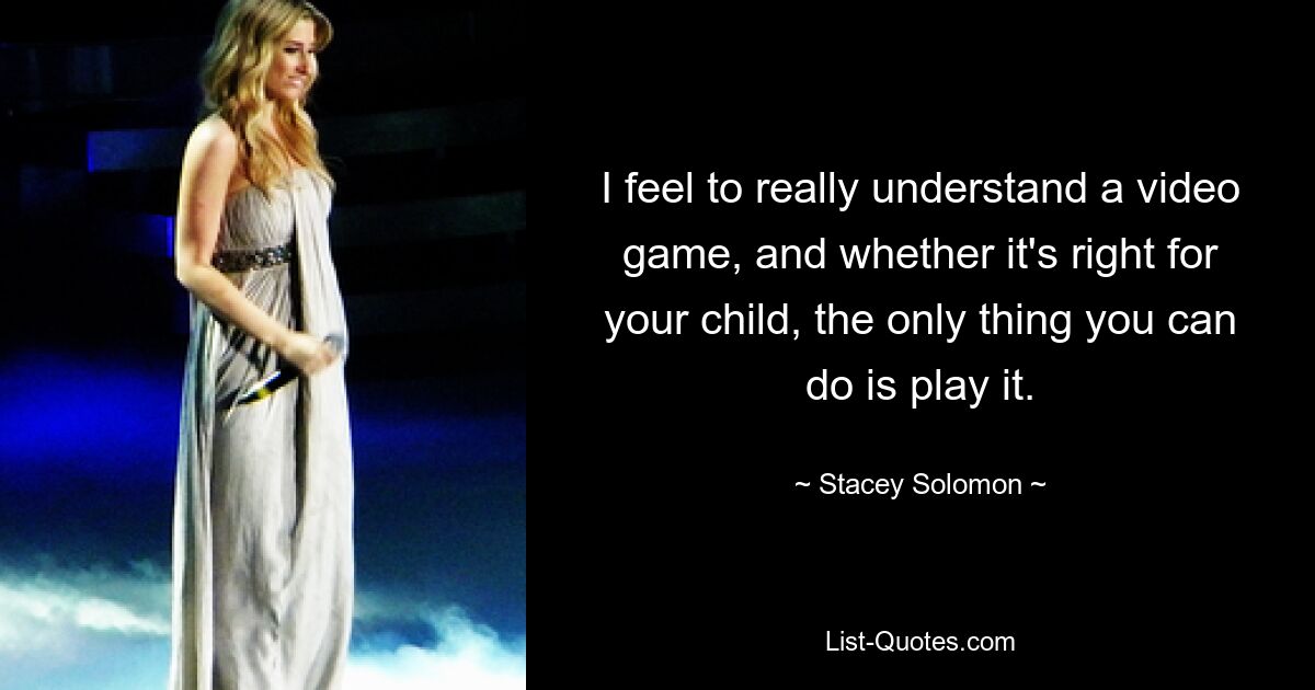 I feel to really understand a video game, and whether it's right for your child, the only thing you can do is play it. — © Stacey Solomon