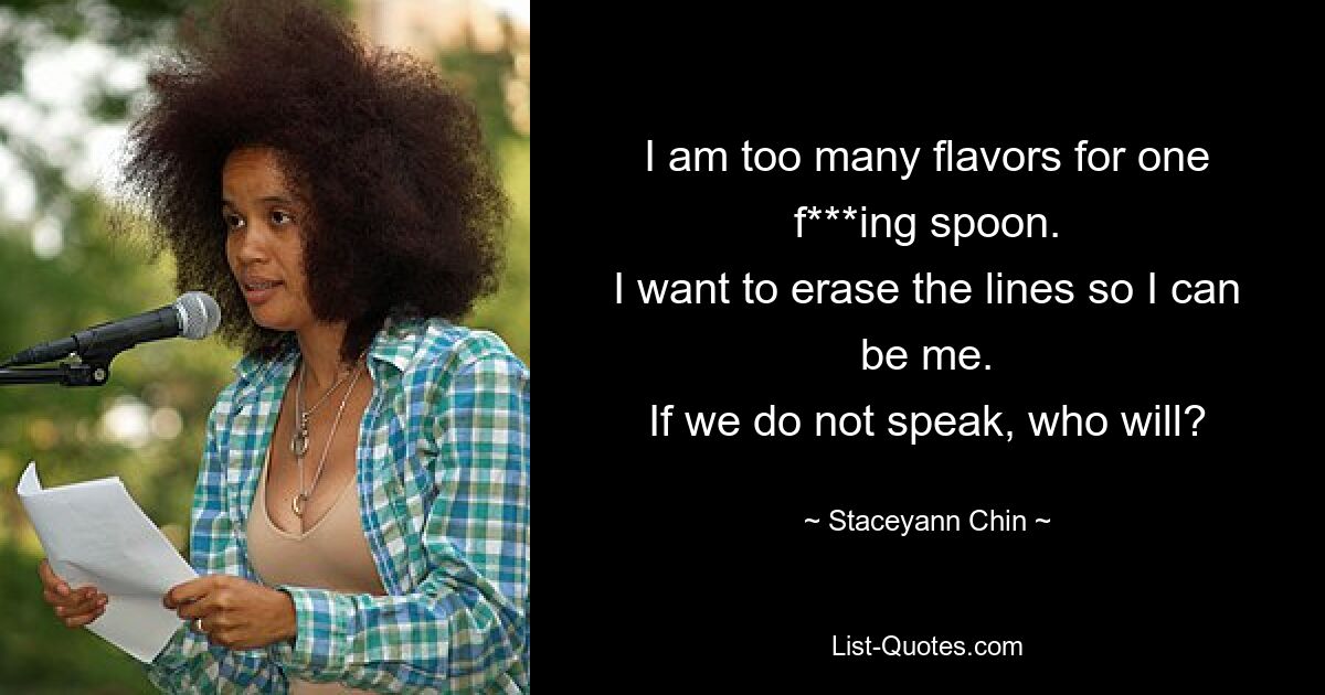 I am too many flavors for one f***ing spoon.
I want to erase the lines so I can be me.
If we do not speak, who will? — © Staceyann Chin