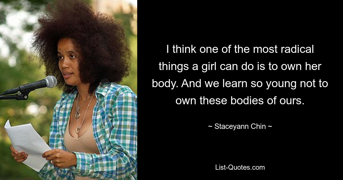 I think one of the most radical things a girl can do is to own her body. And we learn so young not to own these bodies of ours. — © Staceyann Chin