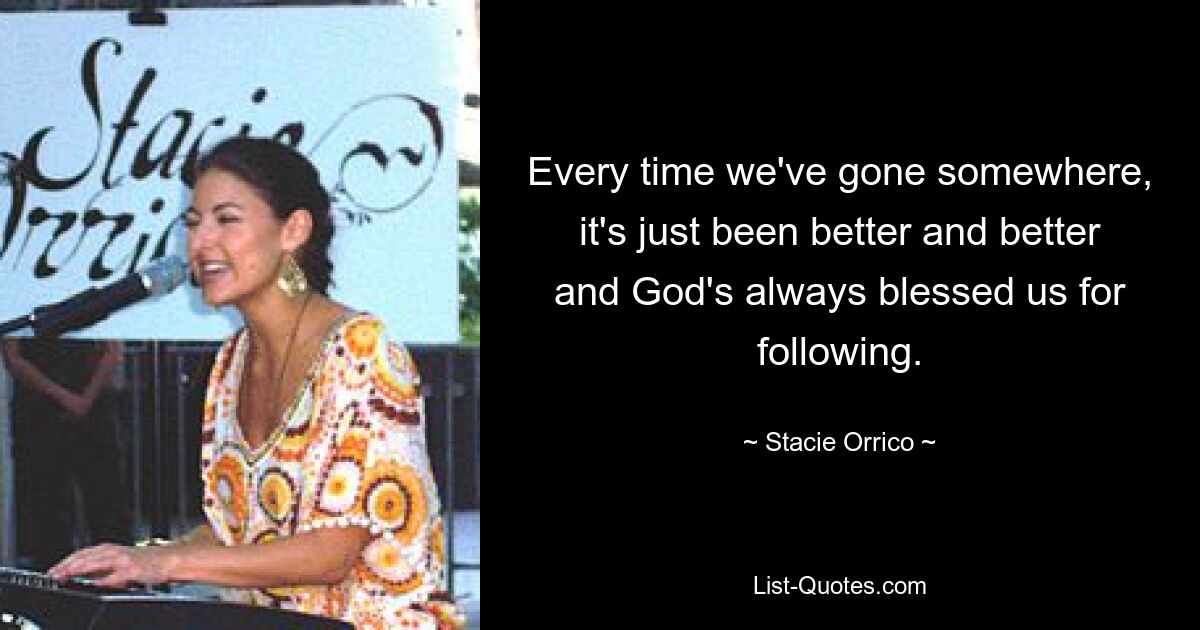 Every time we've gone somewhere, it's just been better and better and God's always blessed us for following. — © Stacie Orrico