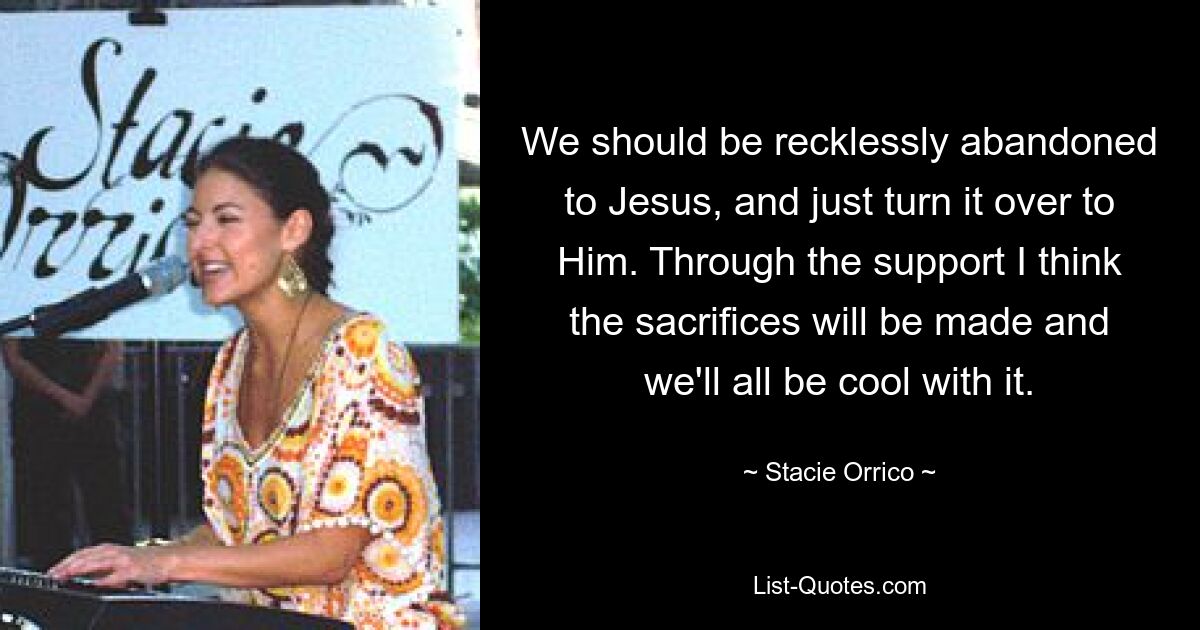 We should be recklessly abandoned to Jesus, and just turn it over to Him. Through the support I think the sacrifices will be made and we'll all be cool with it. — © Stacie Orrico