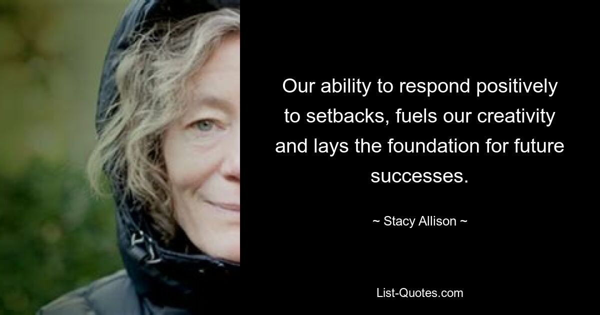 Our ability to respond positively to setbacks, fuels our creativity and lays the foundation for future successes. — © Stacy Allison