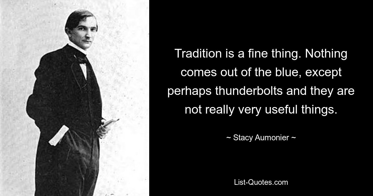 Tradition is a fine thing. Nothing comes out of the blue, except perhaps thunderbolts and they are not really very useful things. — © Stacy Aumonier