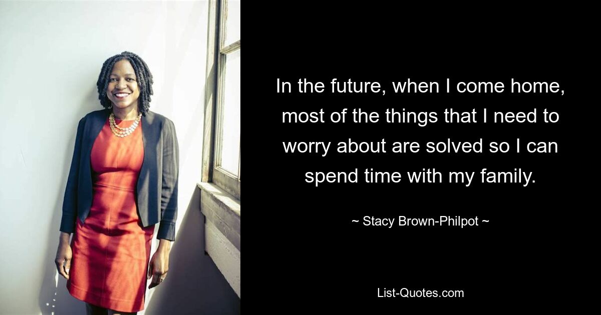 In the future, when I come home, most of the things that I need to worry about are solved so I can spend time with my family. — © Stacy Brown-Philpot