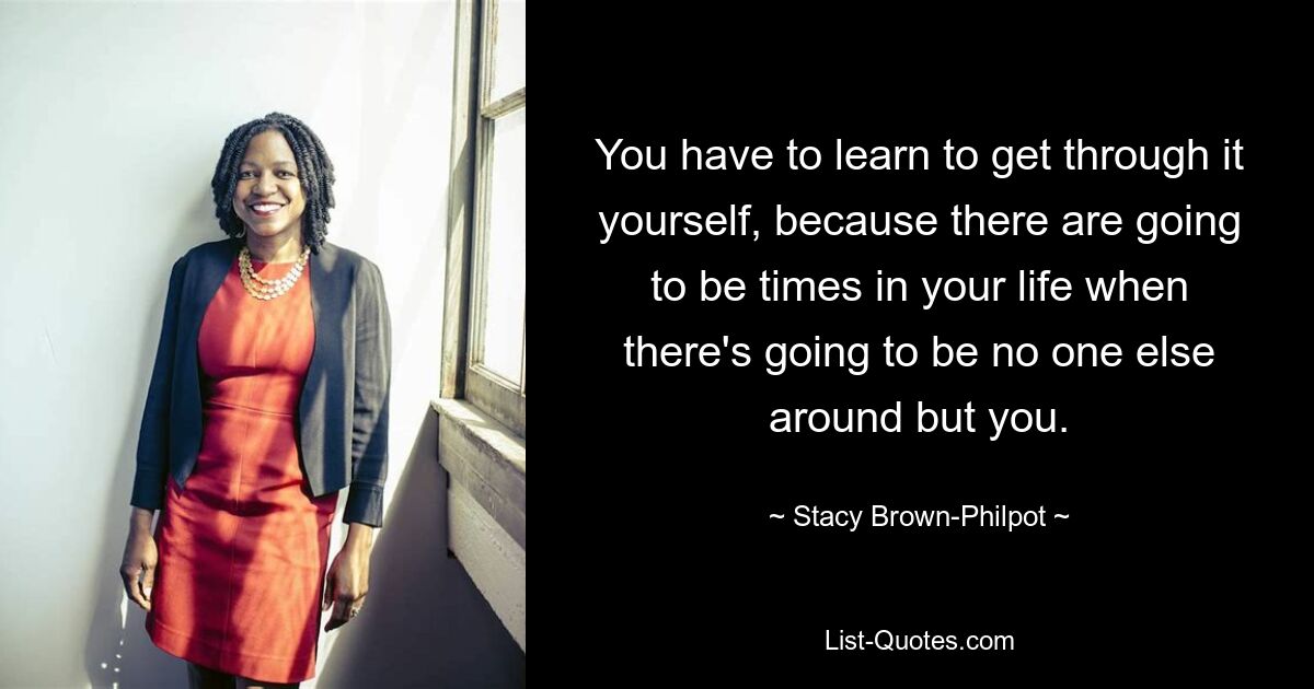 You have to learn to get through it yourself, because there are going to be times in your life when there's going to be no one else around but you. — © Stacy Brown-Philpot