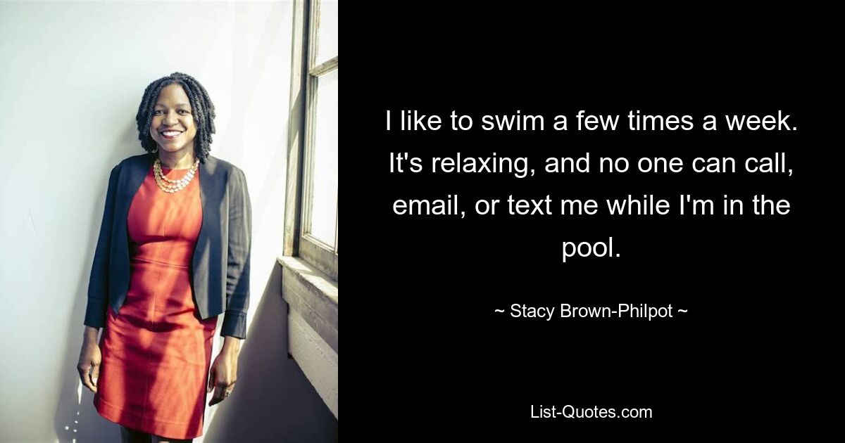 I like to swim a few times a week. It's relaxing, and no one can call, email, or text me while I'm in the pool. — © Stacy Brown-Philpot