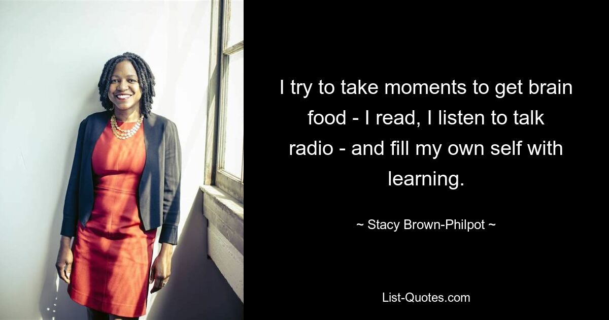 I try to take moments to get brain food - I read, I listen to talk radio - and fill my own self with learning. — © Stacy Brown-Philpot