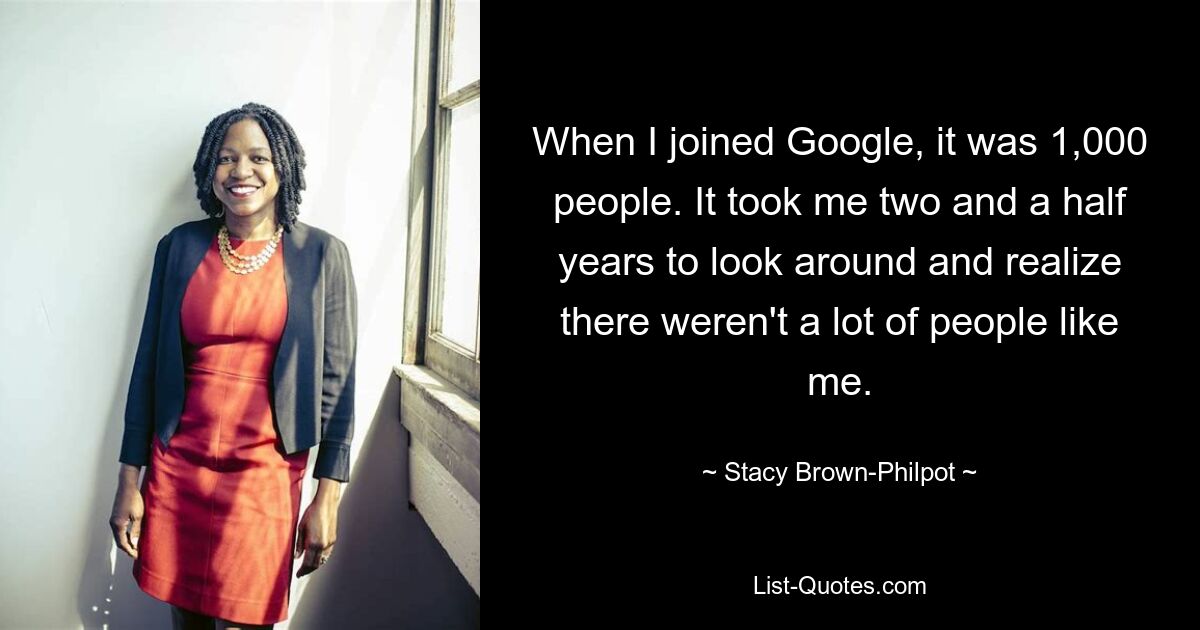 When I joined Google, it was 1,000 people. It took me two and a half years to look around and realize there weren't a lot of people like me. — © Stacy Brown-Philpot