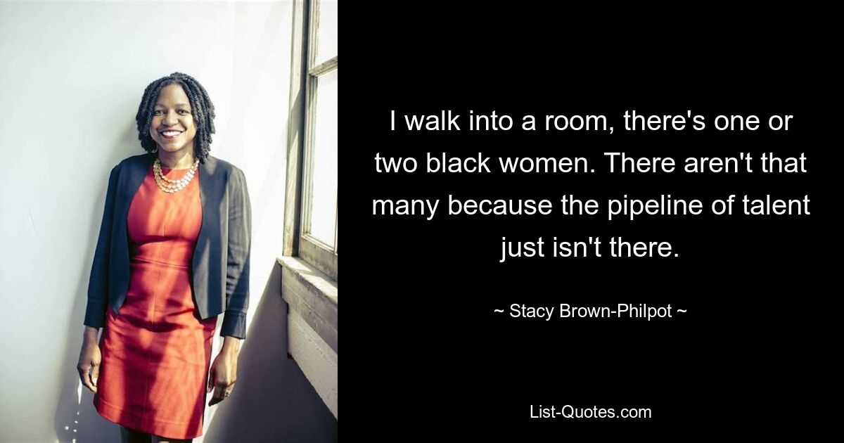 I walk into a room, there's one or two black women. There aren't that many because the pipeline of talent just isn't there. — © Stacy Brown-Philpot