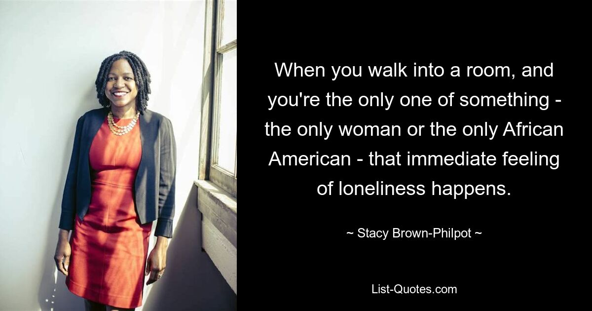 When you walk into a room, and you're the only one of something - the only woman or the only African American - that immediate feeling of loneliness happens. — © Stacy Brown-Philpot