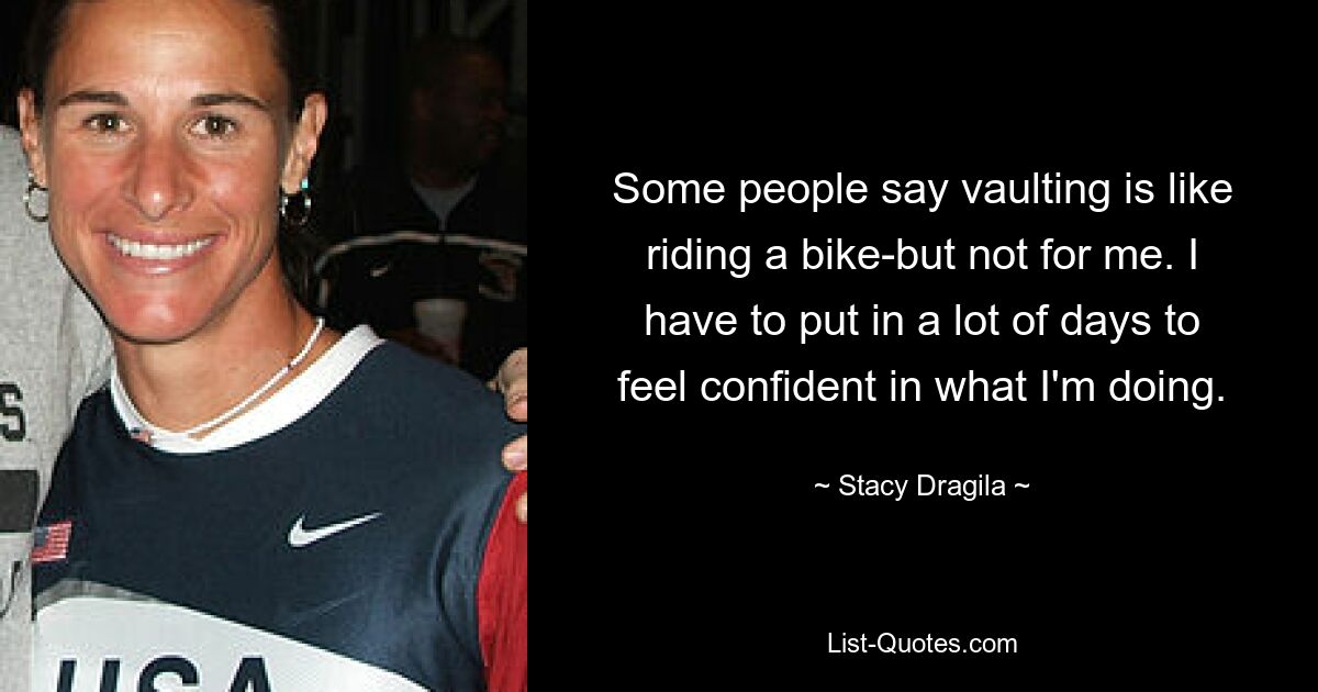 Some people say vaulting is like riding a bike-but not for me. I have to put in a lot of days to feel confident in what I'm doing. — © Stacy Dragila