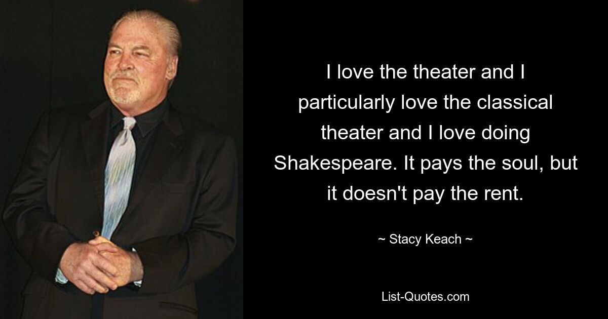 I love the theater and I particularly love the classical theater and I love doing Shakespeare. It pays the soul, but it doesn't pay the rent. — © Stacy Keach