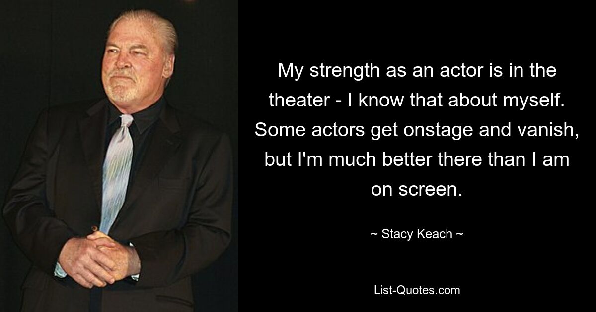 My strength as an actor is in the theater - I know that about myself. Some actors get onstage and vanish, but I'm much better there than I am on screen. — © Stacy Keach