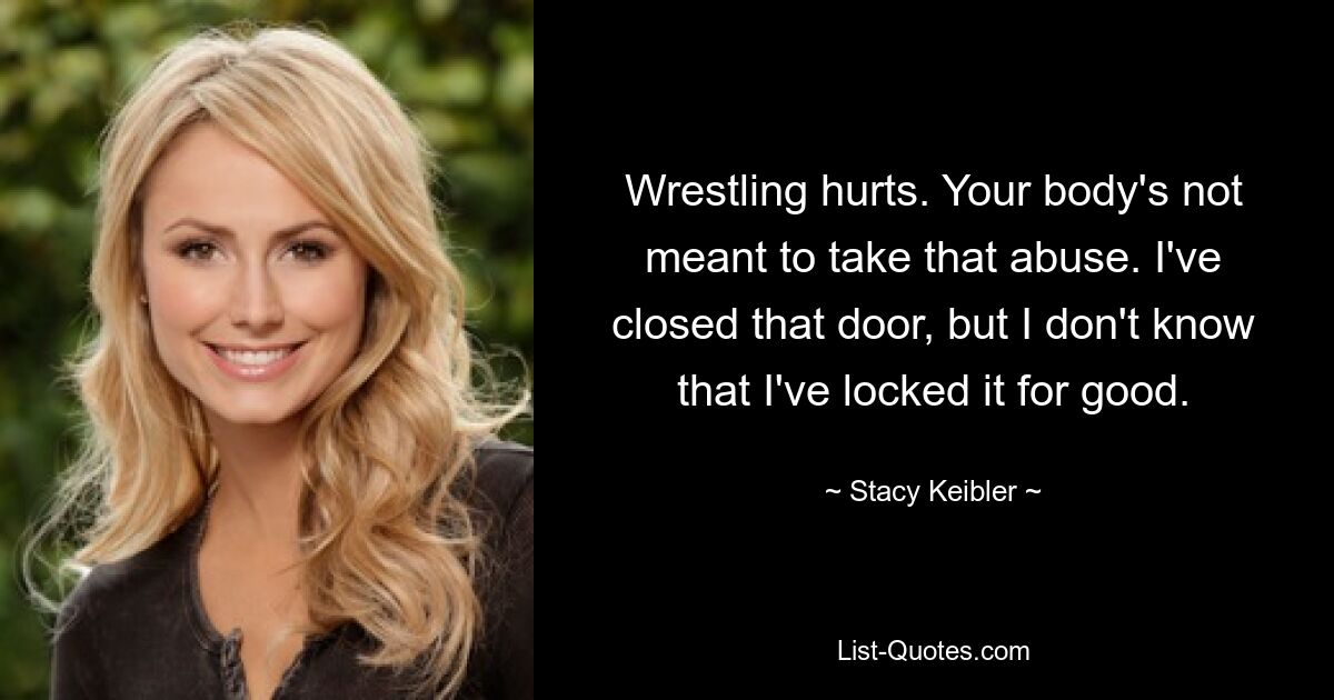 Wrestling hurts. Your body's not meant to take that abuse. I've closed that door, but I don't know that I've locked it for good. — © Stacy Keibler