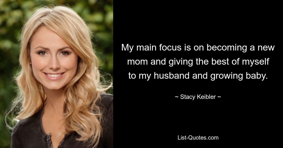 My main focus is on becoming a new mom and giving the best of myself to my husband and growing baby. — © Stacy Keibler